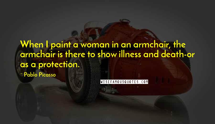 Pablo Picasso Quotes: When I paint a woman in an armchair, the armchair is there to show illness and death-or as a protection.