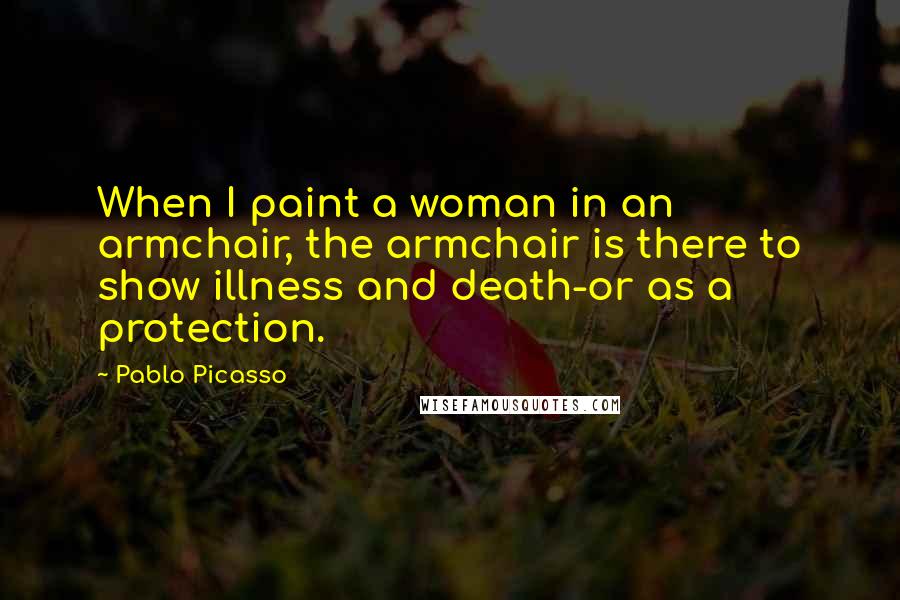 Pablo Picasso Quotes: When I paint a woman in an armchair, the armchair is there to show illness and death-or as a protection.