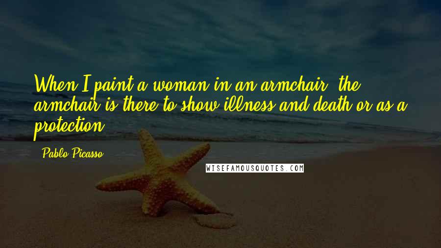 Pablo Picasso Quotes: When I paint a woman in an armchair, the armchair is there to show illness and death-or as a protection.