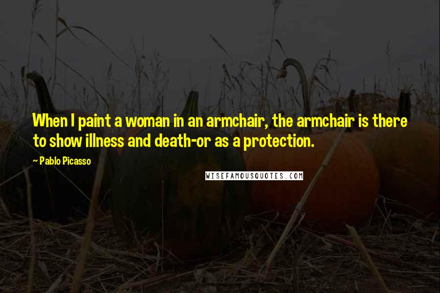 Pablo Picasso Quotes: When I paint a woman in an armchair, the armchair is there to show illness and death-or as a protection.