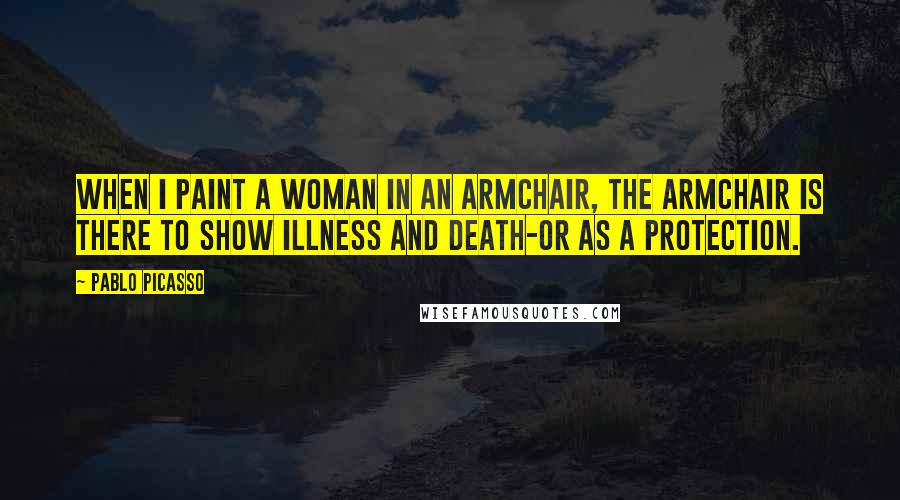 Pablo Picasso Quotes: When I paint a woman in an armchair, the armchair is there to show illness and death-or as a protection.