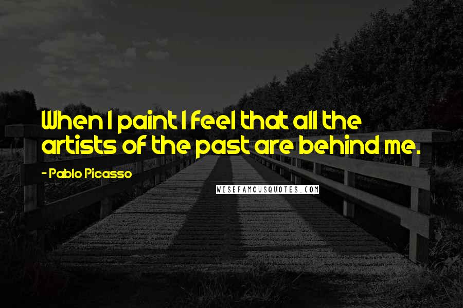 Pablo Picasso Quotes: When I paint I feel that all the artists of the past are behind me.