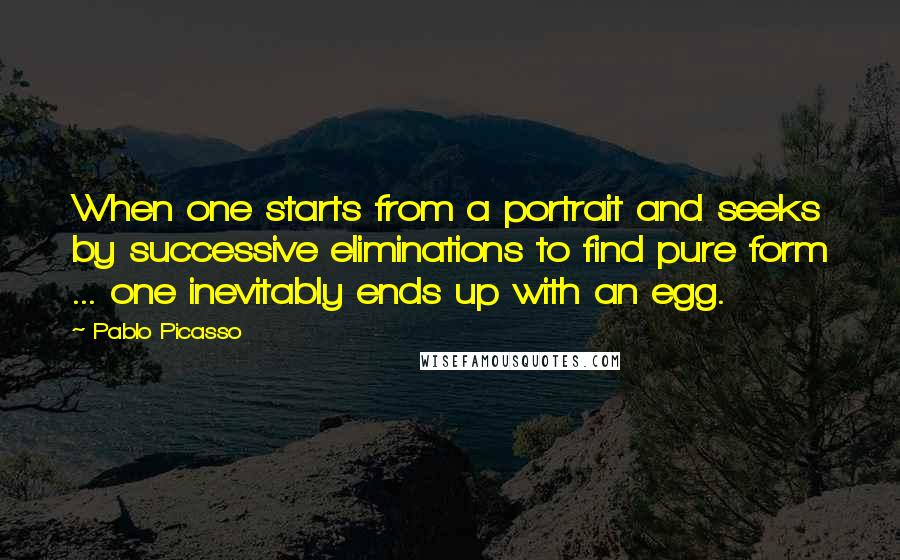 Pablo Picasso Quotes: When one starts from a portrait and seeks by successive eliminations to find pure form ... one inevitably ends up with an egg.