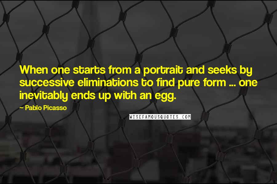 Pablo Picasso Quotes: When one starts from a portrait and seeks by successive eliminations to find pure form ... one inevitably ends up with an egg.