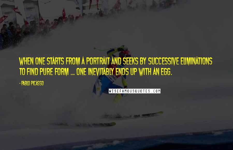 Pablo Picasso Quotes: When one starts from a portrait and seeks by successive eliminations to find pure form ... one inevitably ends up with an egg.