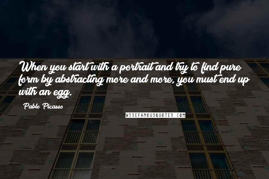 Pablo Picasso Quotes: When you start with a portrait and try to find pure form by abstracting more and more, you must end up with an egg.