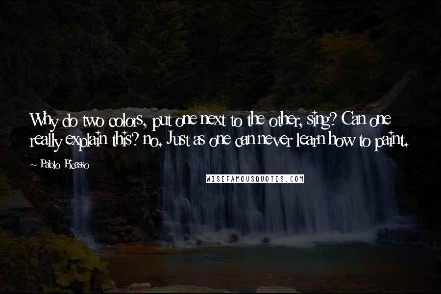 Pablo Picasso Quotes: Why do two colors, put one next to the other, sing? Can one really explain this? no. Just as one can never learn how to paint.