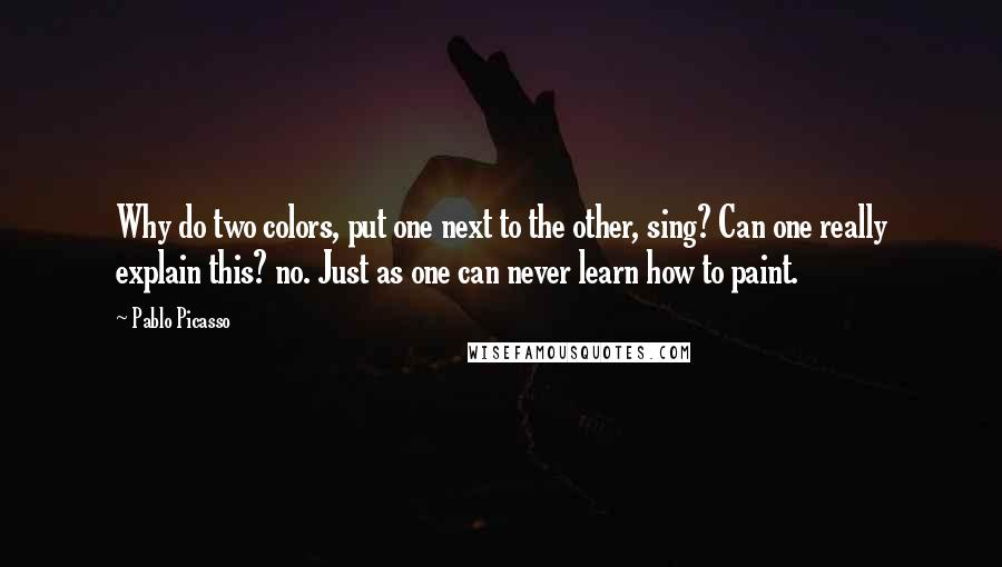 Pablo Picasso Quotes: Why do two colors, put one next to the other, sing? Can one really explain this? no. Just as one can never learn how to paint.