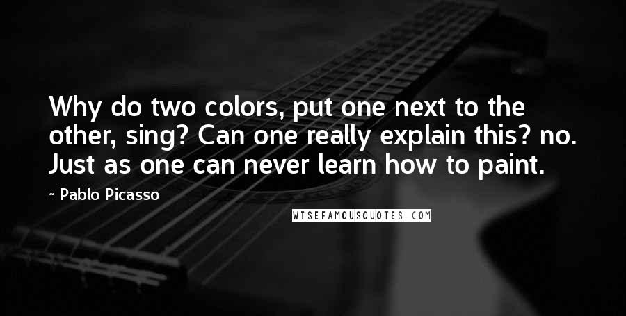 Pablo Picasso Quotes: Why do two colors, put one next to the other, sing? Can one really explain this? no. Just as one can never learn how to paint.