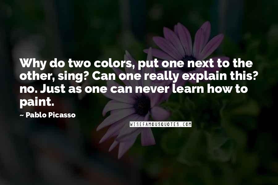 Pablo Picasso Quotes: Why do two colors, put one next to the other, sing? Can one really explain this? no. Just as one can never learn how to paint.