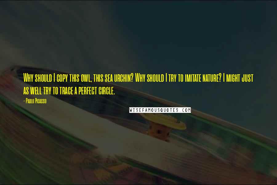 Pablo Picasso Quotes: Why should I copy this owl, this sea urchin? Why should I try to imitate nature? I might just as well try to trace a perfect circle.