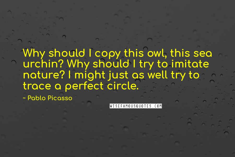 Pablo Picasso Quotes: Why should I copy this owl, this sea urchin? Why should I try to imitate nature? I might just as well try to trace a perfect circle.