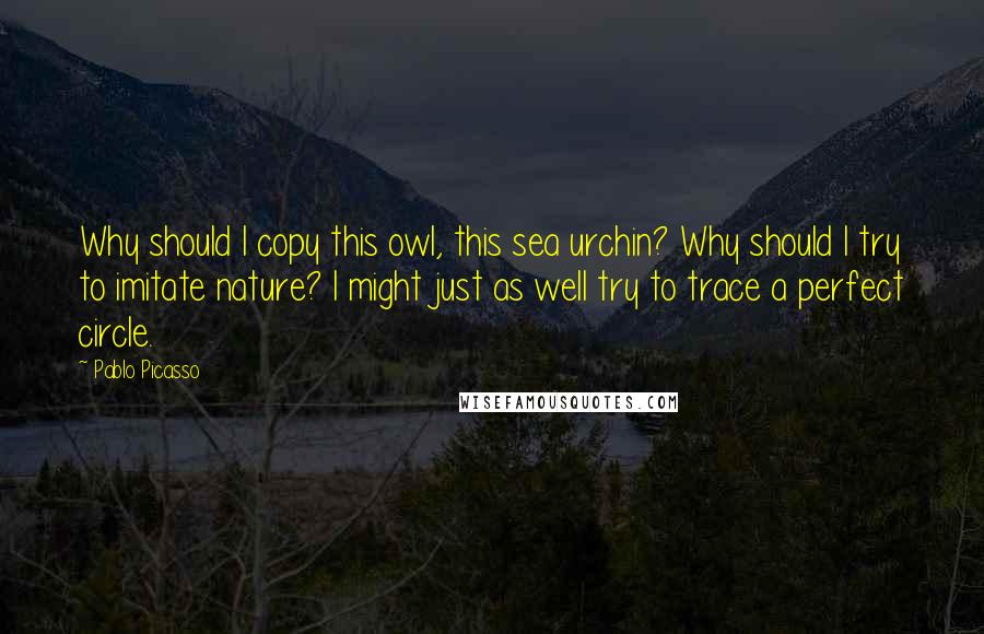 Pablo Picasso Quotes: Why should I copy this owl, this sea urchin? Why should I try to imitate nature? I might just as well try to trace a perfect circle.