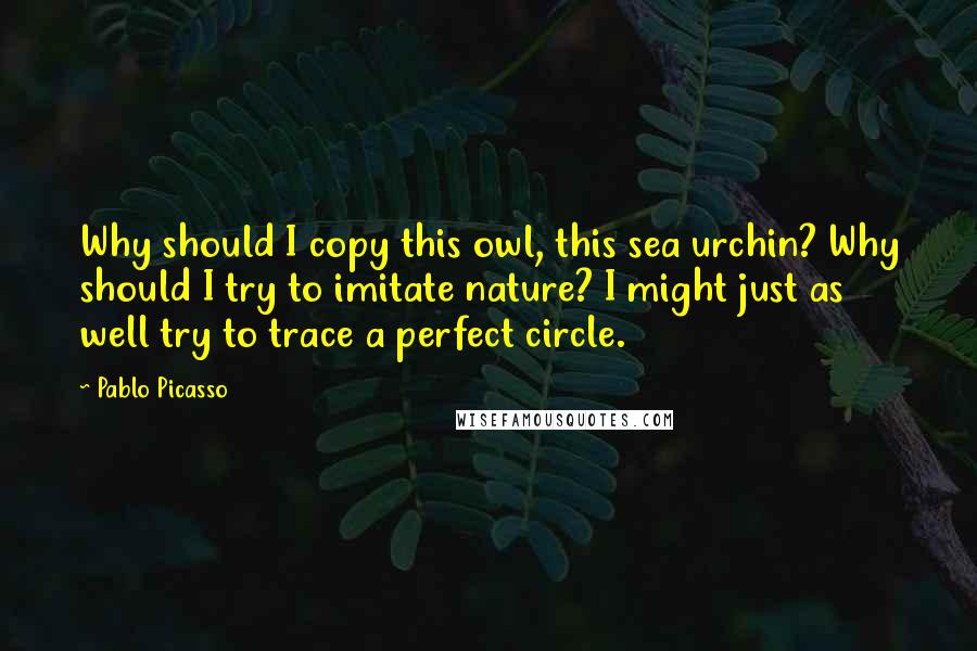 Pablo Picasso Quotes: Why should I copy this owl, this sea urchin? Why should I try to imitate nature? I might just as well try to trace a perfect circle.