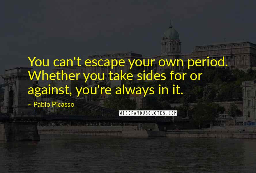 Pablo Picasso Quotes: You can't escape your own period. Whether you take sides for or against, you're always in it.