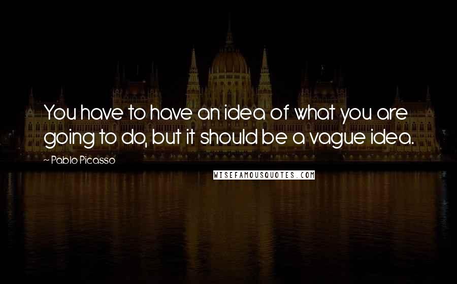 Pablo Picasso Quotes: You have to have an idea of what you are going to do, but it should be a vague idea.