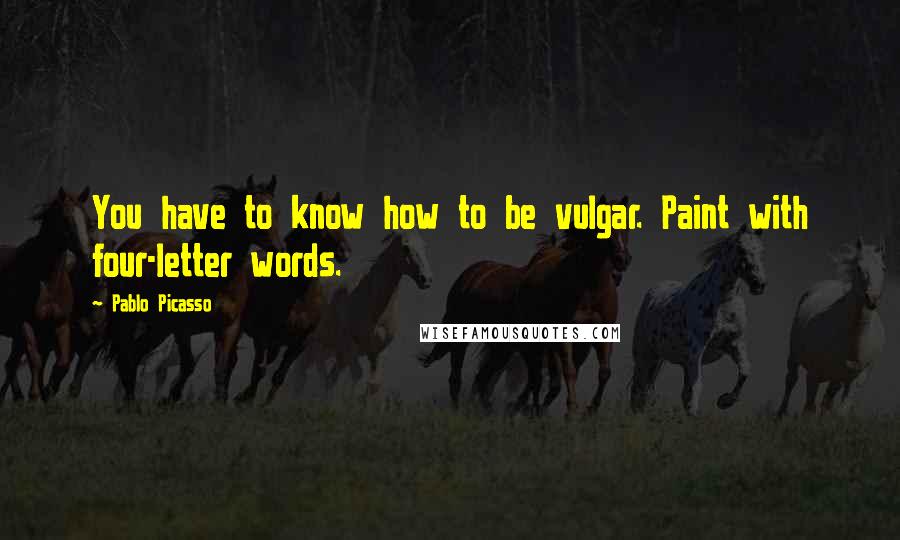 Pablo Picasso Quotes: You have to know how to be vulgar. Paint with four-letter words.