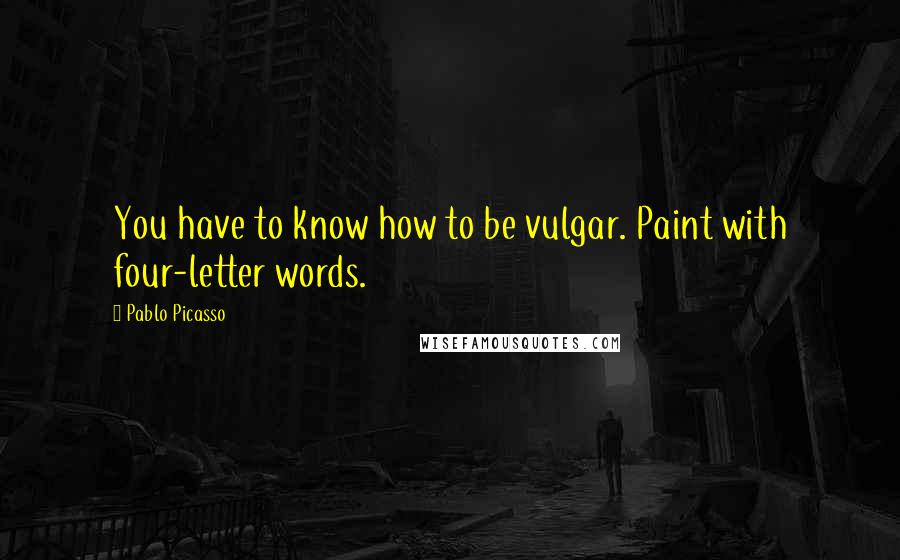 Pablo Picasso Quotes: You have to know how to be vulgar. Paint with four-letter words.