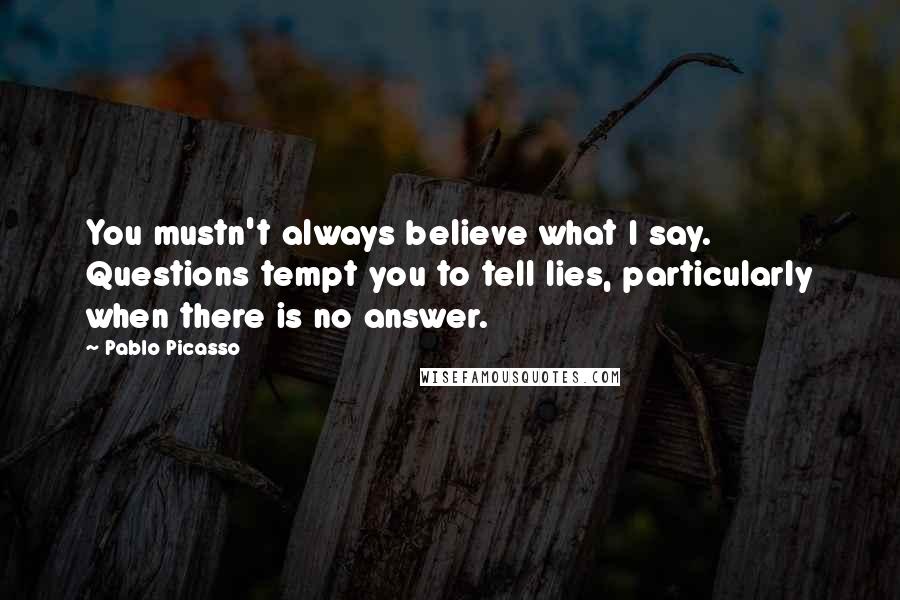 Pablo Picasso Quotes: You mustn't always believe what I say. Questions tempt you to tell lies, particularly when there is no answer.