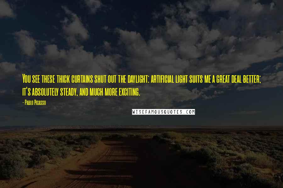 Pablo Picasso Quotes: You see these thick curtains shut out the daylight: artificial light suits me a great deal better; it's absolutely steady, and much more exciting.