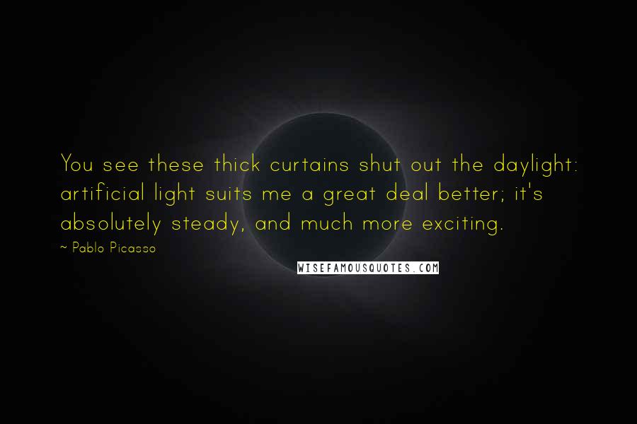 Pablo Picasso Quotes: You see these thick curtains shut out the daylight: artificial light suits me a great deal better; it's absolutely steady, and much more exciting.