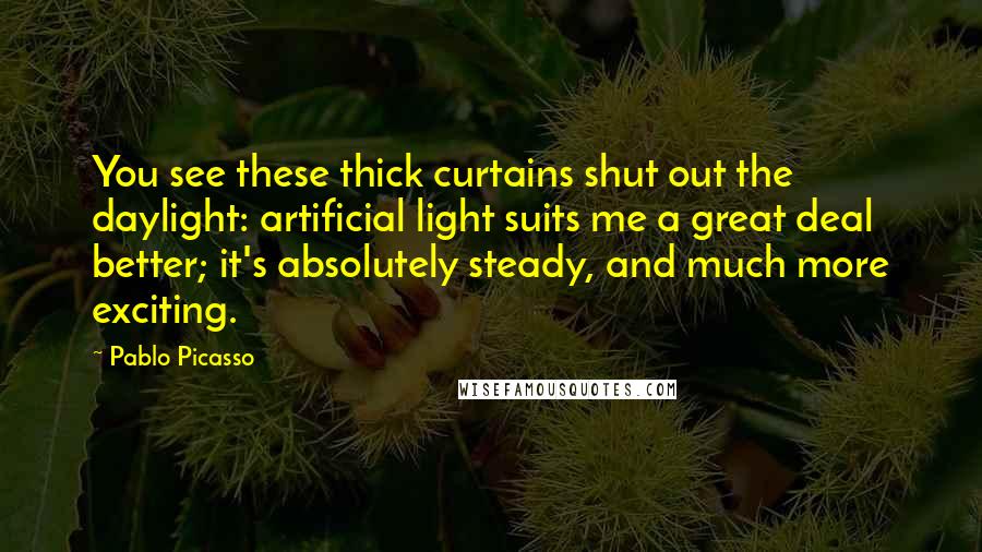 Pablo Picasso Quotes: You see these thick curtains shut out the daylight: artificial light suits me a great deal better; it's absolutely steady, and much more exciting.