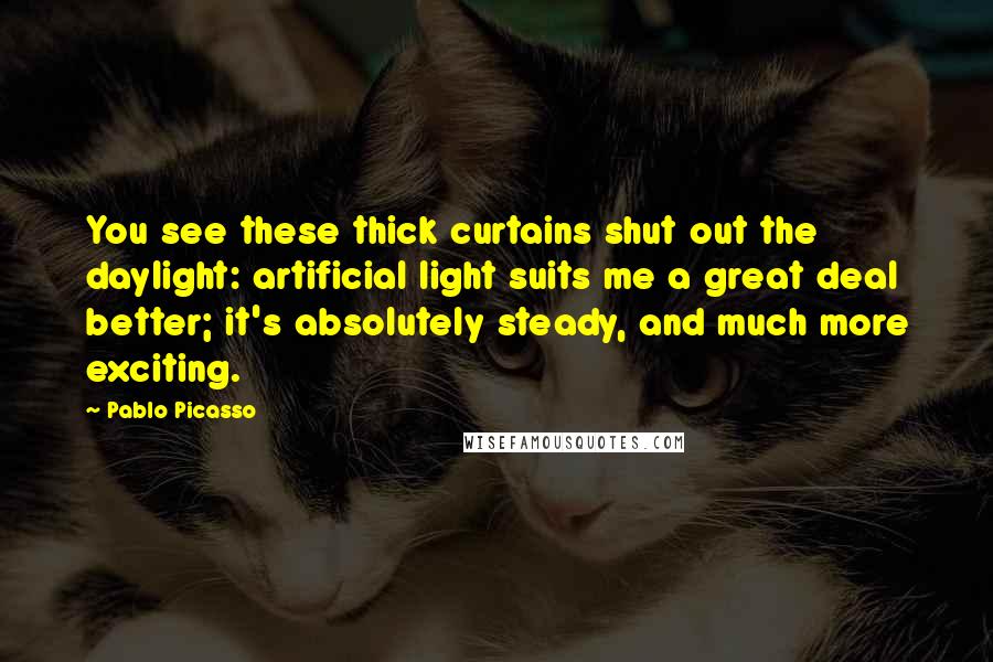 Pablo Picasso Quotes: You see these thick curtains shut out the daylight: artificial light suits me a great deal better; it's absolutely steady, and much more exciting.