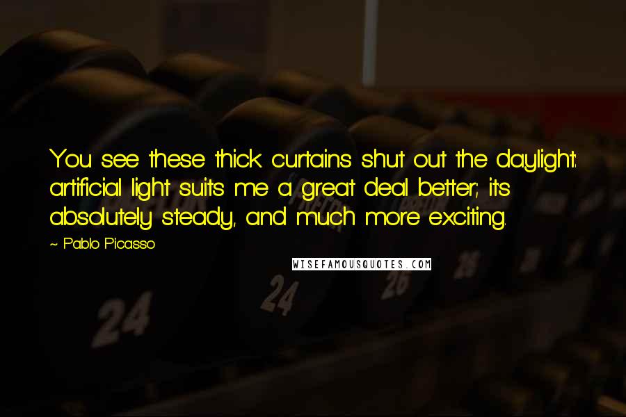 Pablo Picasso Quotes: You see these thick curtains shut out the daylight: artificial light suits me a great deal better; it's absolutely steady, and much more exciting.