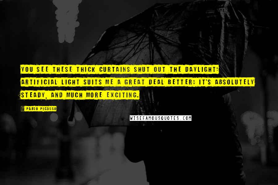 Pablo Picasso Quotes: You see these thick curtains shut out the daylight: artificial light suits me a great deal better; it's absolutely steady, and much more exciting.