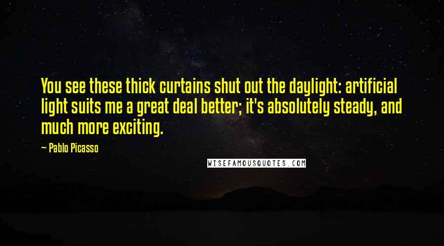 Pablo Picasso Quotes: You see these thick curtains shut out the daylight: artificial light suits me a great deal better; it's absolutely steady, and much more exciting.