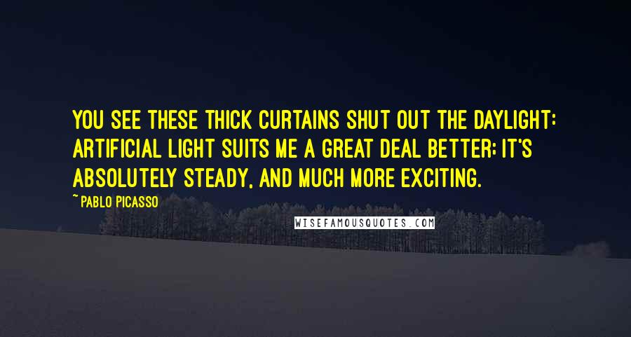 Pablo Picasso Quotes: You see these thick curtains shut out the daylight: artificial light suits me a great deal better; it's absolutely steady, and much more exciting.