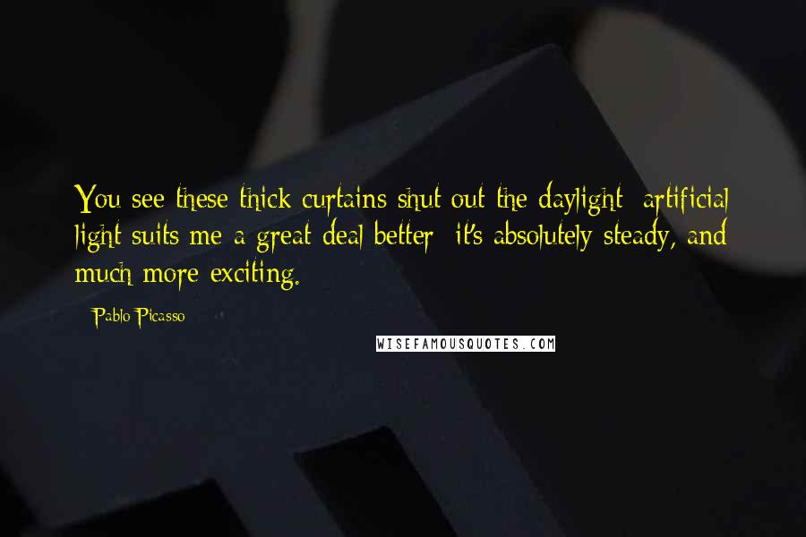 Pablo Picasso Quotes: You see these thick curtains shut out the daylight: artificial light suits me a great deal better; it's absolutely steady, and much more exciting.