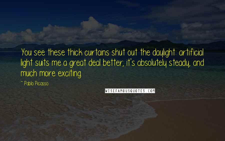 Pablo Picasso Quotes: You see these thick curtains shut out the daylight: artificial light suits me a great deal better; it's absolutely steady, and much more exciting.