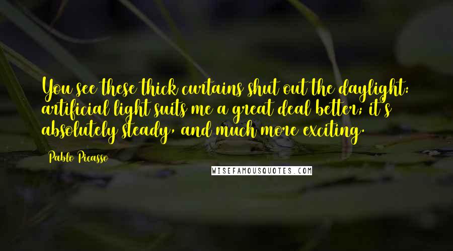 Pablo Picasso Quotes: You see these thick curtains shut out the daylight: artificial light suits me a great deal better; it's absolutely steady, and much more exciting.