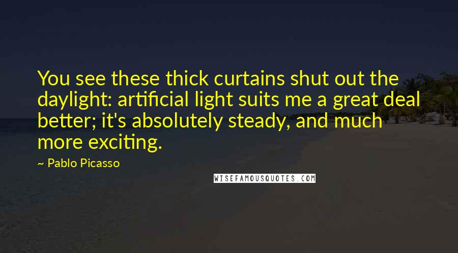 Pablo Picasso Quotes: You see these thick curtains shut out the daylight: artificial light suits me a great deal better; it's absolutely steady, and much more exciting.