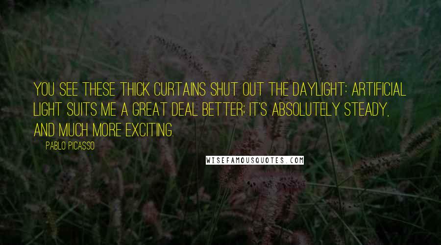 Pablo Picasso Quotes: You see these thick curtains shut out the daylight: artificial light suits me a great deal better; it's absolutely steady, and much more exciting.