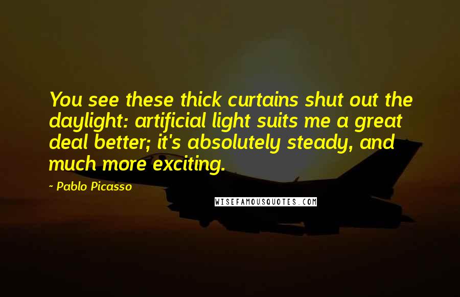 Pablo Picasso Quotes: You see these thick curtains shut out the daylight: artificial light suits me a great deal better; it's absolutely steady, and much more exciting.