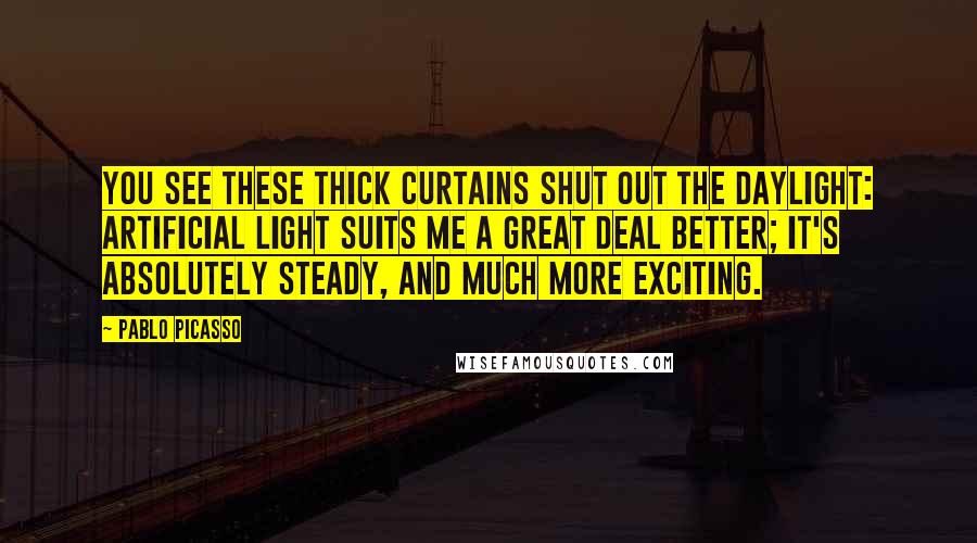 Pablo Picasso Quotes: You see these thick curtains shut out the daylight: artificial light suits me a great deal better; it's absolutely steady, and much more exciting.