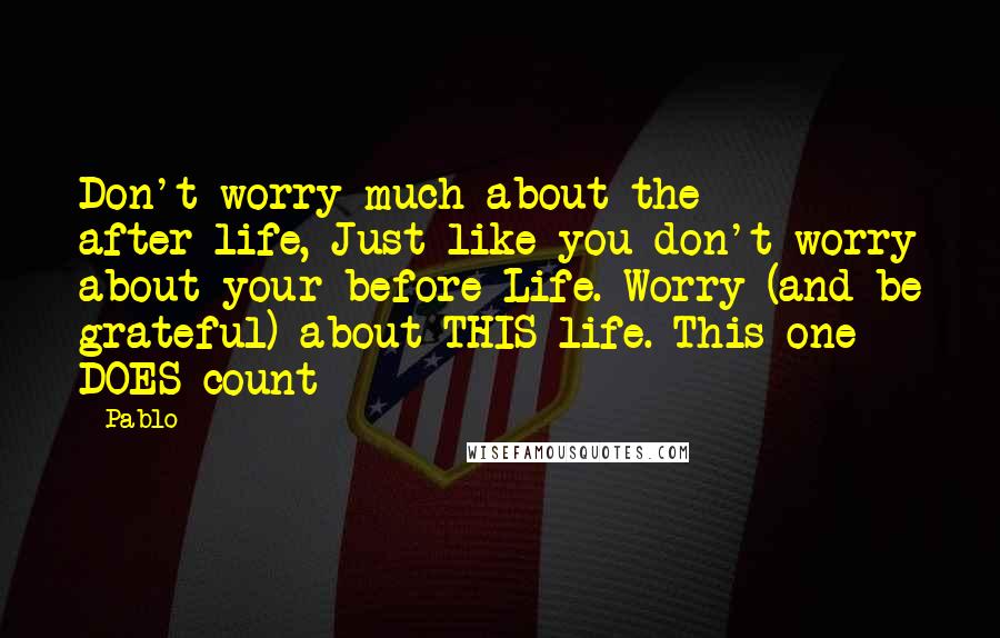 Pablo Quotes: Don't worry much about the after-life, Just like you don't worry about your before-Life. Worry (and be grateful) about THIS life. This one DOES count