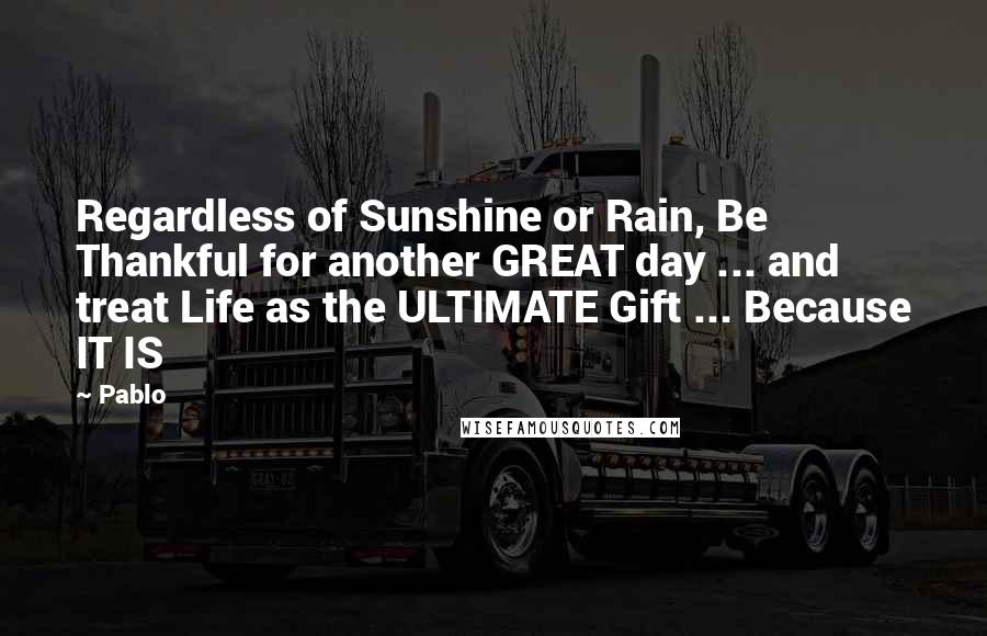 Pablo Quotes: Regardless of Sunshine or Rain, Be Thankful for another GREAT day ... and treat Life as the ULTIMATE Gift ... Because IT IS