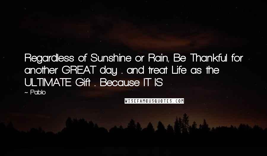 Pablo Quotes: Regardless of Sunshine or Rain, Be Thankful for another GREAT day ... and treat Life as the ULTIMATE Gift ... Because IT IS