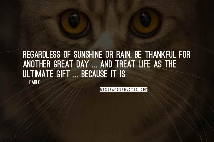 Pablo Quotes: Regardless of Sunshine or Rain, Be Thankful for another GREAT day ... and treat Life as the ULTIMATE Gift ... Because IT IS