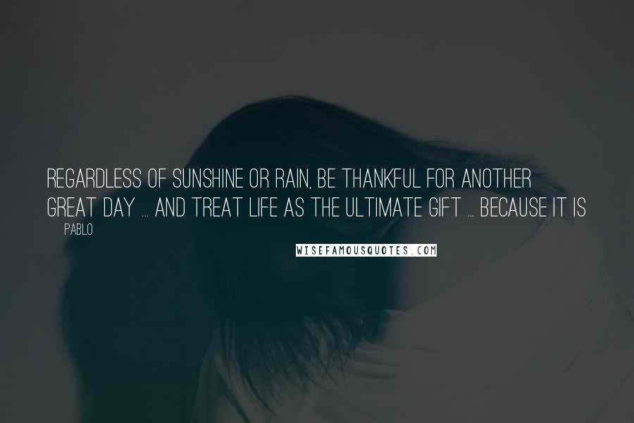 Pablo Quotes: Regardless of Sunshine or Rain, Be Thankful for another GREAT day ... and treat Life as the ULTIMATE Gift ... Because IT IS