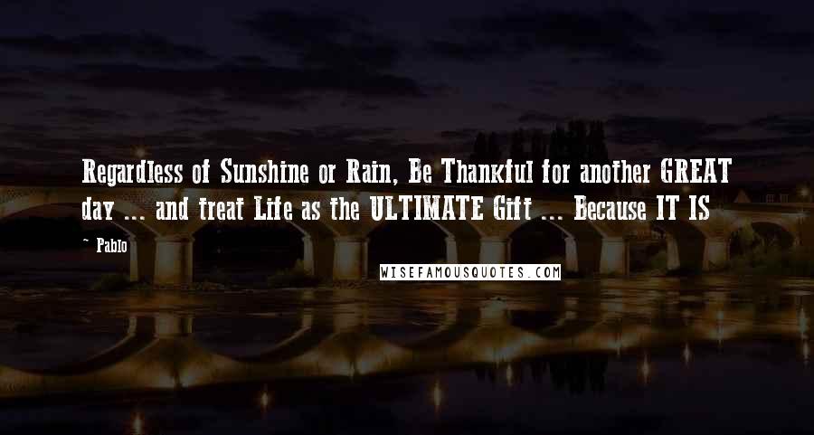 Pablo Quotes: Regardless of Sunshine or Rain, Be Thankful for another GREAT day ... and treat Life as the ULTIMATE Gift ... Because IT IS