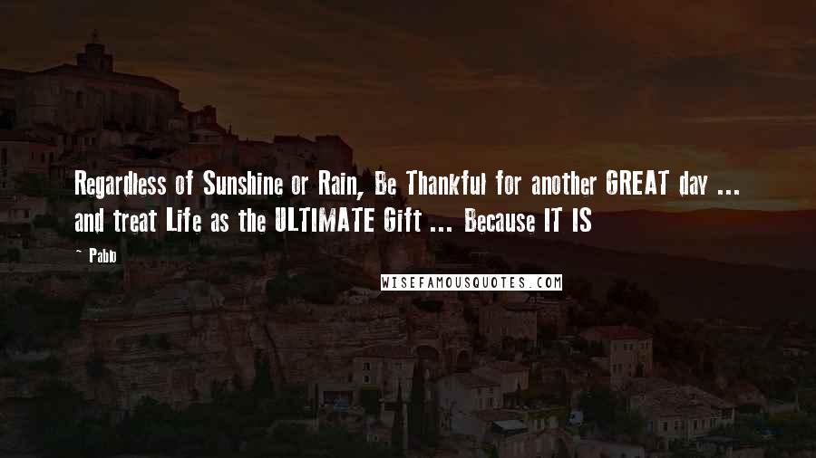 Pablo Quotes: Regardless of Sunshine or Rain, Be Thankful for another GREAT day ... and treat Life as the ULTIMATE Gift ... Because IT IS