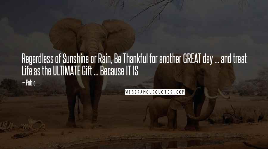 Pablo Quotes: Regardless of Sunshine or Rain, Be Thankful for another GREAT day ... and treat Life as the ULTIMATE Gift ... Because IT IS
