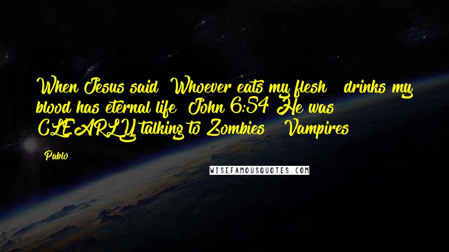 Pablo Quotes: When Jesus said "Whoever eats my flesh & drinks my blood has eternal life" John 6:54 He was CLEARLY talking to Zombies & Vampires