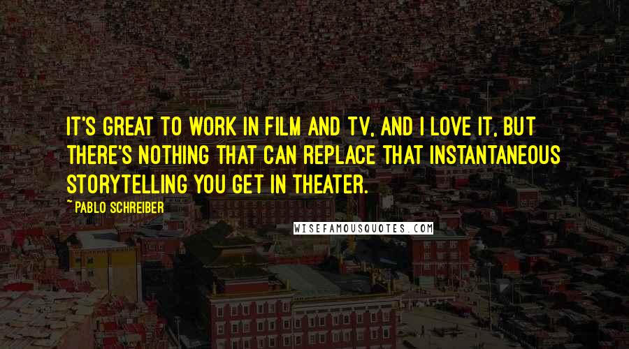 Pablo Schreiber Quotes: It's great to work in film and TV, and I love it, but there's nothing that can replace that instantaneous storytelling you get in theater.