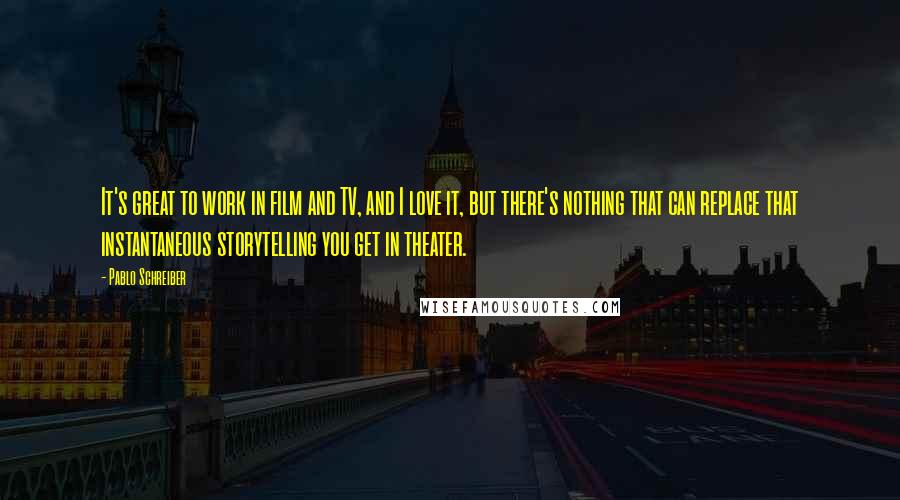 Pablo Schreiber Quotes: It's great to work in film and TV, and I love it, but there's nothing that can replace that instantaneous storytelling you get in theater.