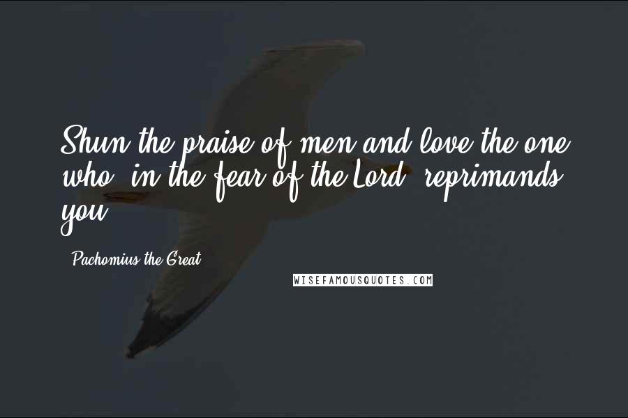 Pachomius The Great Quotes: Shun the praise of men and love the one who, in the fear of the Lord, reprimands you.